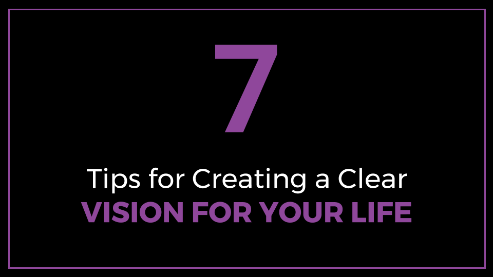 7 Tips for Creating a Clear Vision for Your Life