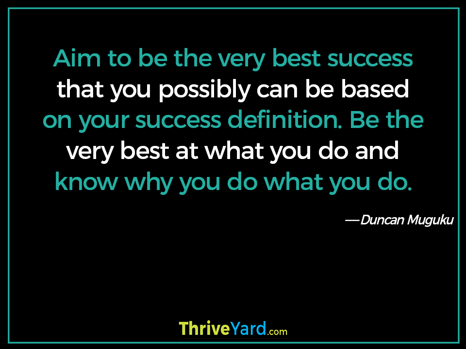 Aim to be the very best success that you possibly can be based on your success definition. Be the very best at what you do and know why you do what you do. - Duncan Muguku