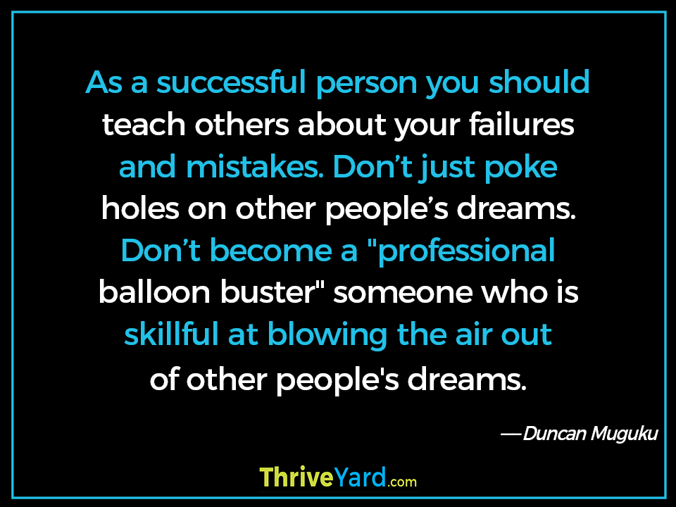 As a successful person you should teach others about your failures and mistakes. Don’t just poke holes on other people’s dreams. Don’t become a "professional balloon buster" someone who is skillful at blowing the air out of other people's dreams. - Duncan Muguku