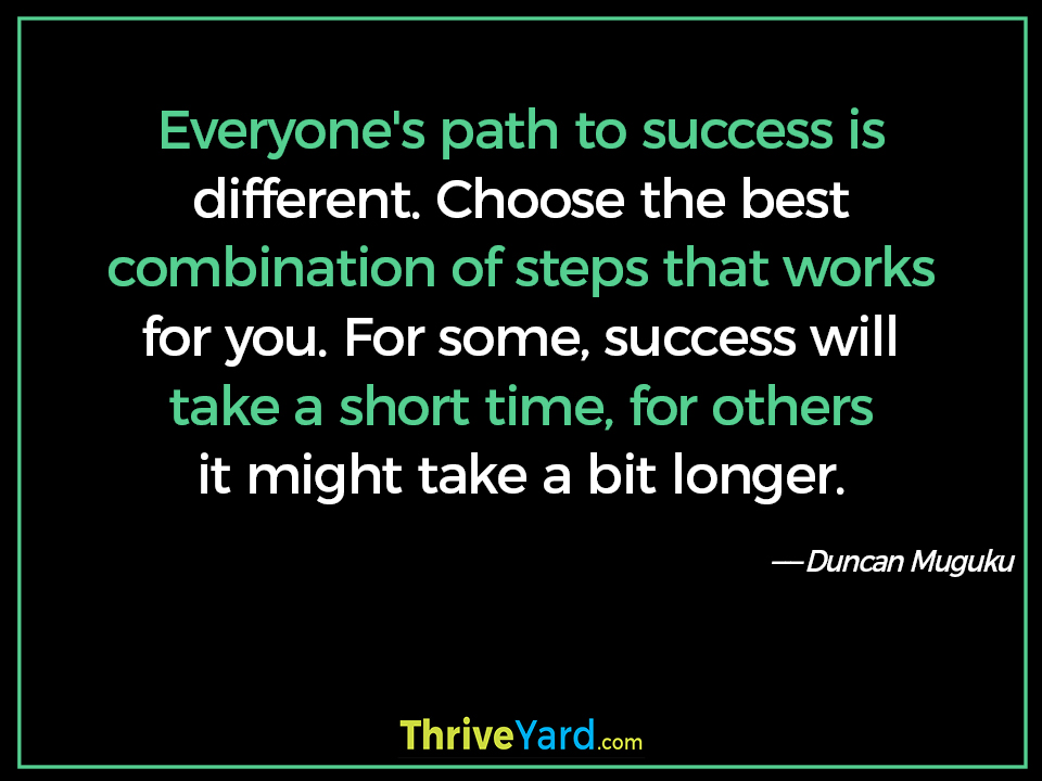 Everyone's path to success is different. Choose the best combination of steps that works for you. For some, success will take a short time, for others it might take a bit longer. - Duncan Muguku