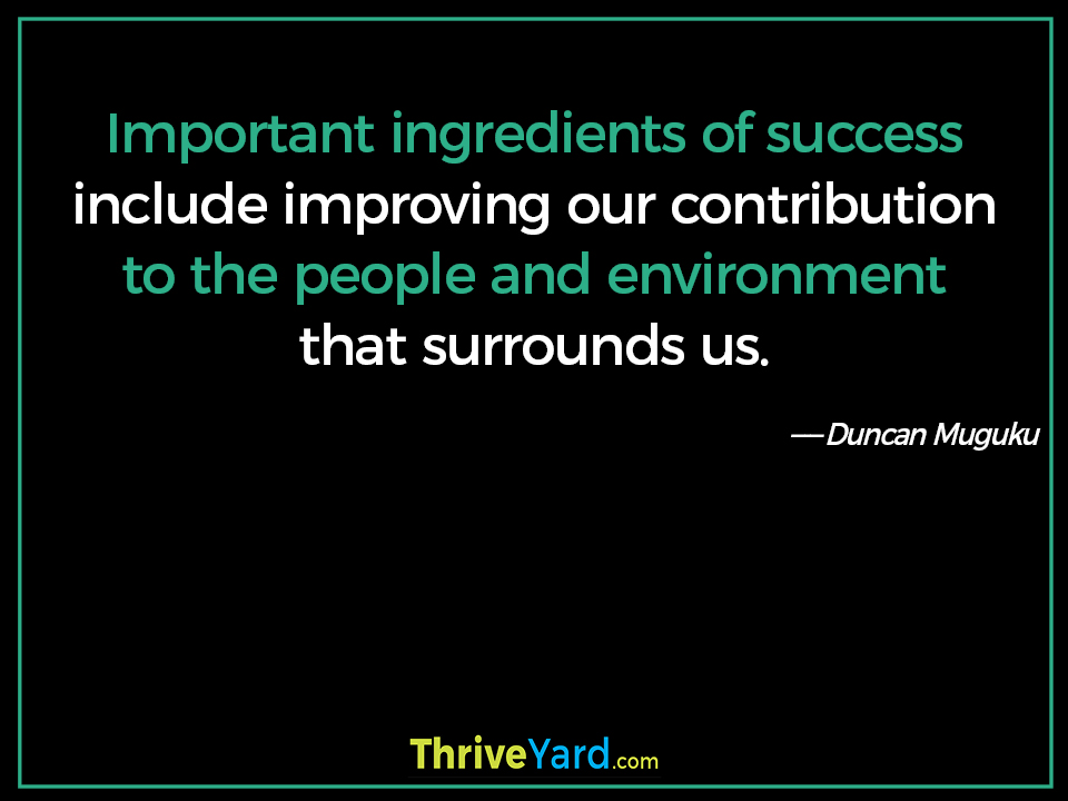 Important ingredients of success include improving our contribution to the people and environment that surrounds us. - Duncan Muguku