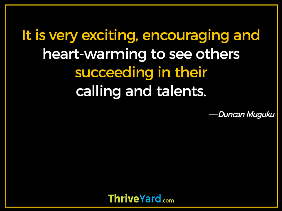 It is very exciting, encouraging and heart-warming to see others succeeding in their calling and talents. - Duncan Muguku