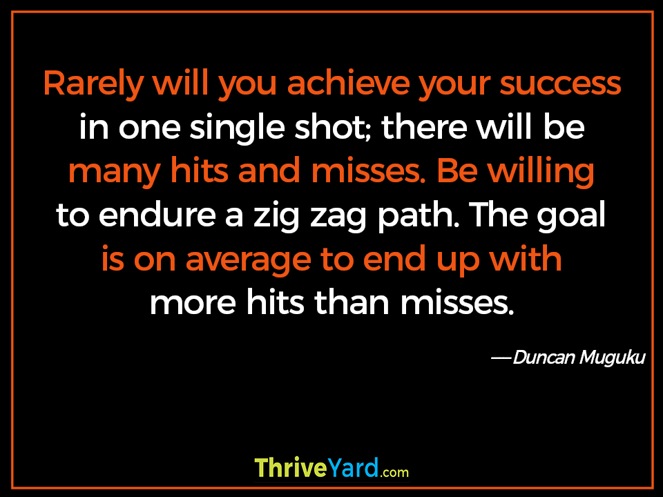 Rarely will you achieve your success in one single shot; there will be many hits and misses. Be willing to endure a zig zag path. The goal is on average to end up with more hits than misses. - Duncan Muguku