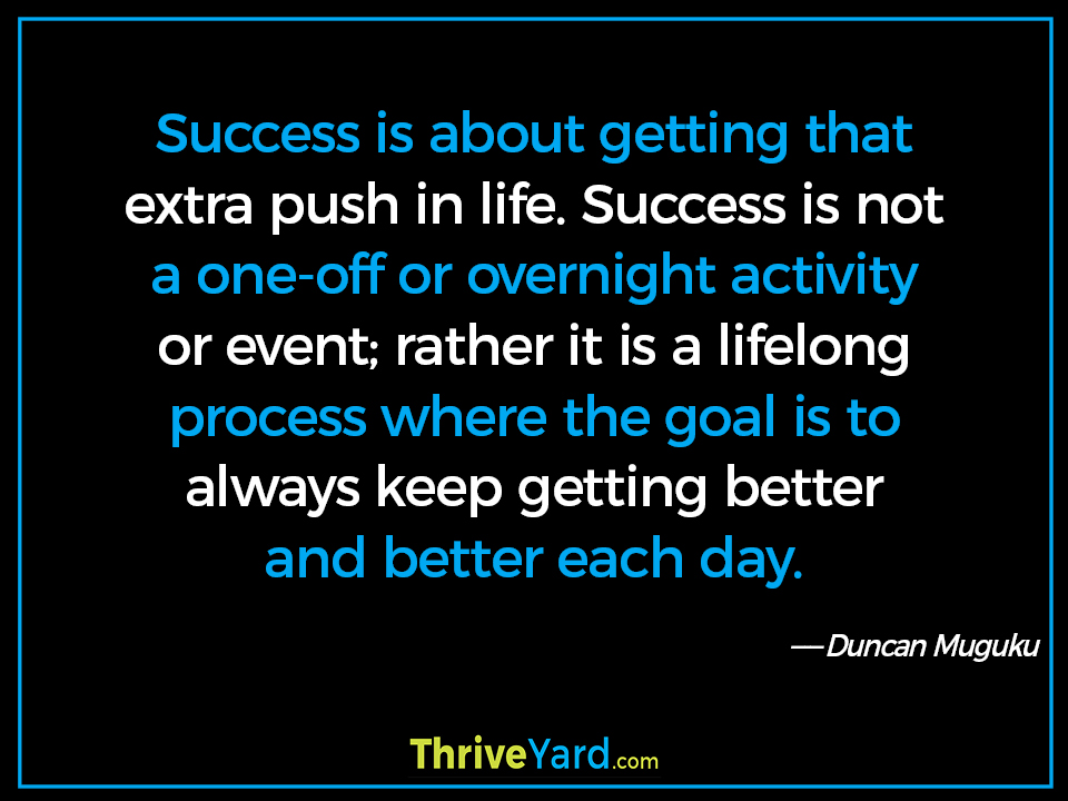 Success is about getting that extra push in life. Success is not a one-off or overnight activity or event; rather it is a lifelong process where the goal is to always keep getting better and better each day. - Duncan Muguku