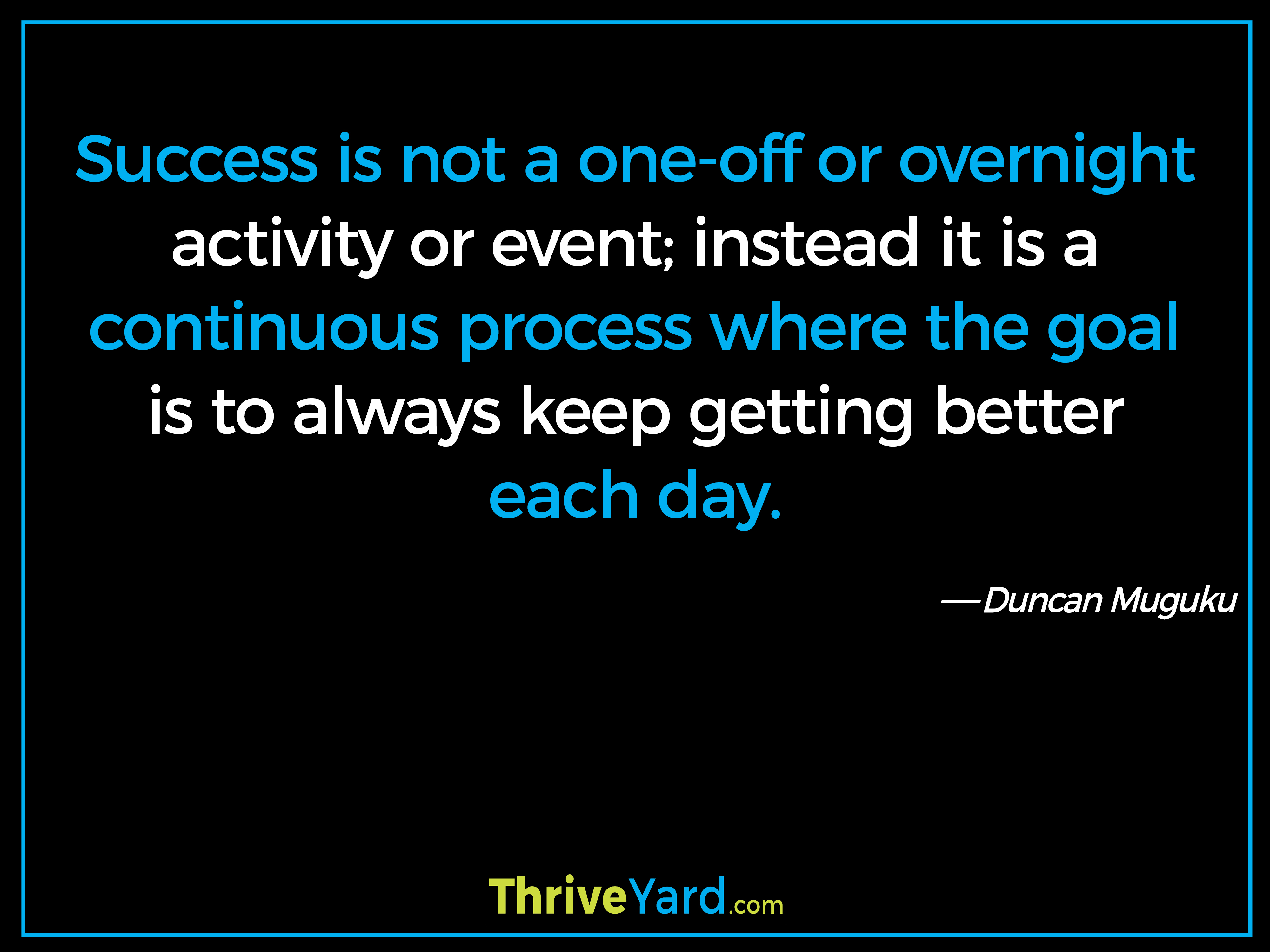 Success is not a one-off or overnight activity or event; instead it is a continuous process where the goal is to always keep getting better each day. - Duncan Muguku