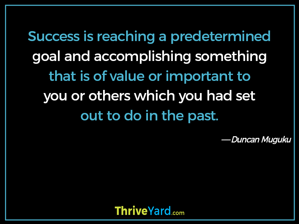 Success is reaching a predetermined goal and accomplishing something that is of value or important to you or others which you had set out to do in the past. - Duncan Muguku