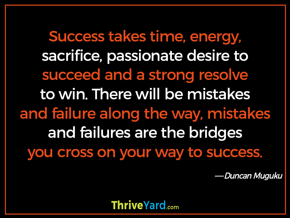 Success takes time, energy, sacrifice, passionate desire to succeed and a strong resolve to win. There will be mistakes and failure along the way, mistakes and failures are the bridges you cross on your way to success. - Duncan Muguku