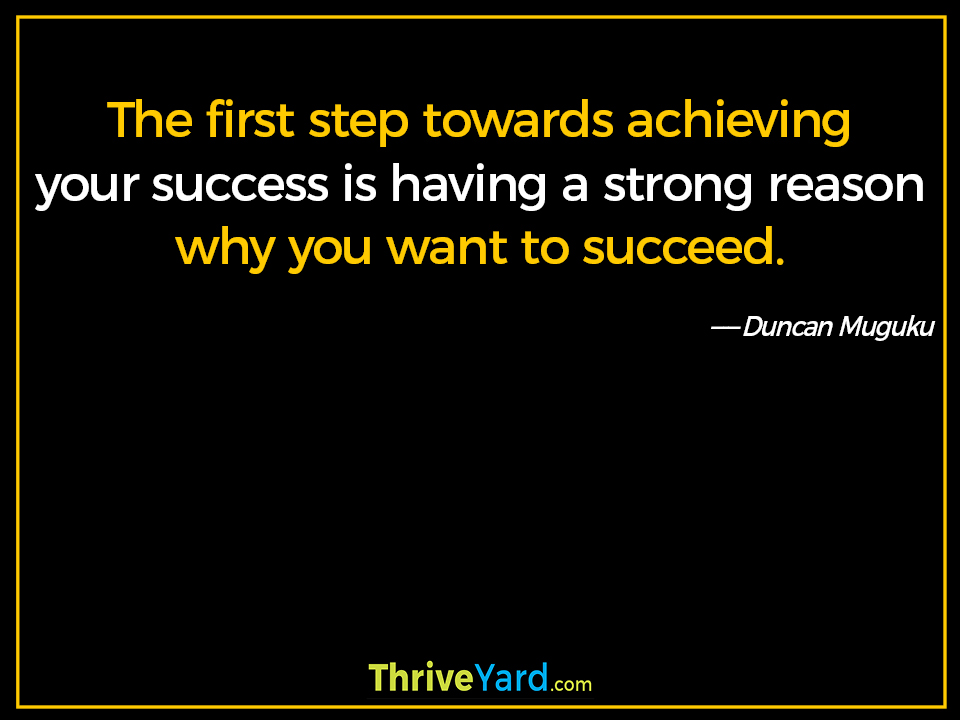 The first step towards achieving your success is having a strong reason why you want to succeed. - Duncan Muguku