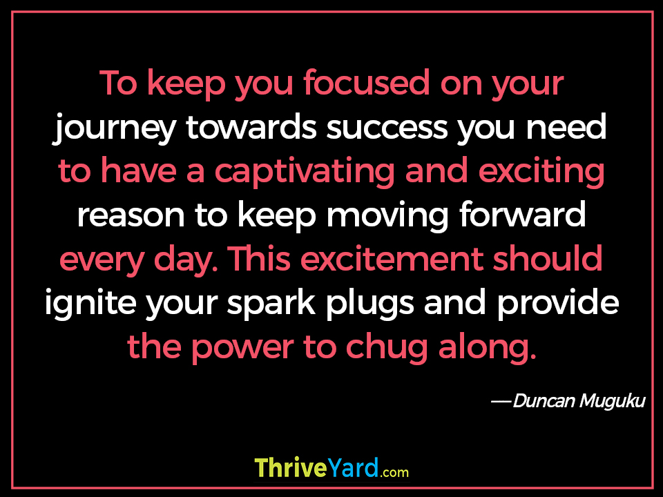 To keep you focused on your journey towards success you need to have a captivating and exciting reason to keep moving forward every day. This excitement should ignite your spark plugs and provide the power to chug along. - Duncan Muguku