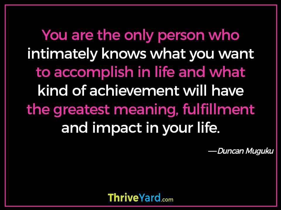 You are the only person who intimately knows what you want to accomplish in life and what kind of achievement will have the greatest meaning, fulfillment and impact in your life. - Duncan Muguku