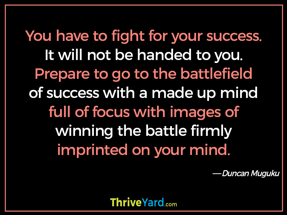 You have to fight for your success. It will not be handed to you. Prepare to go to the battlefield of success with a made up mind full of focus with images of winning the battle firmly imprinted on your mind. - Duncan Muguku