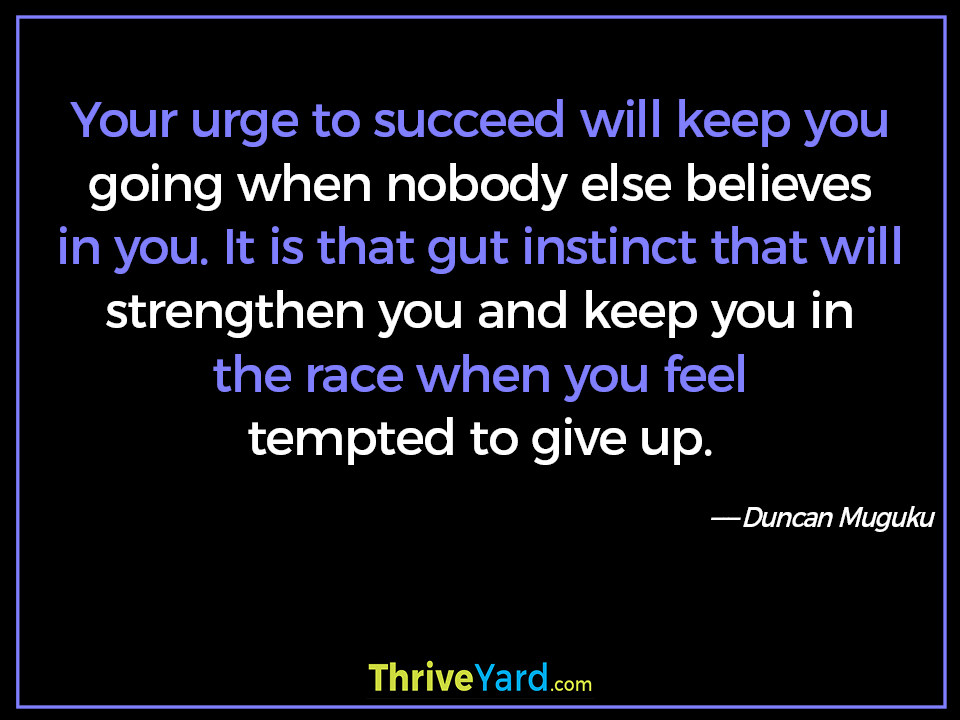 Your urge to succeed will keep you going when nobody else believes in you. It is that gut instinct that will strengthen you and keep you in the race when you feel tempted to give up. - Duncan Muguku