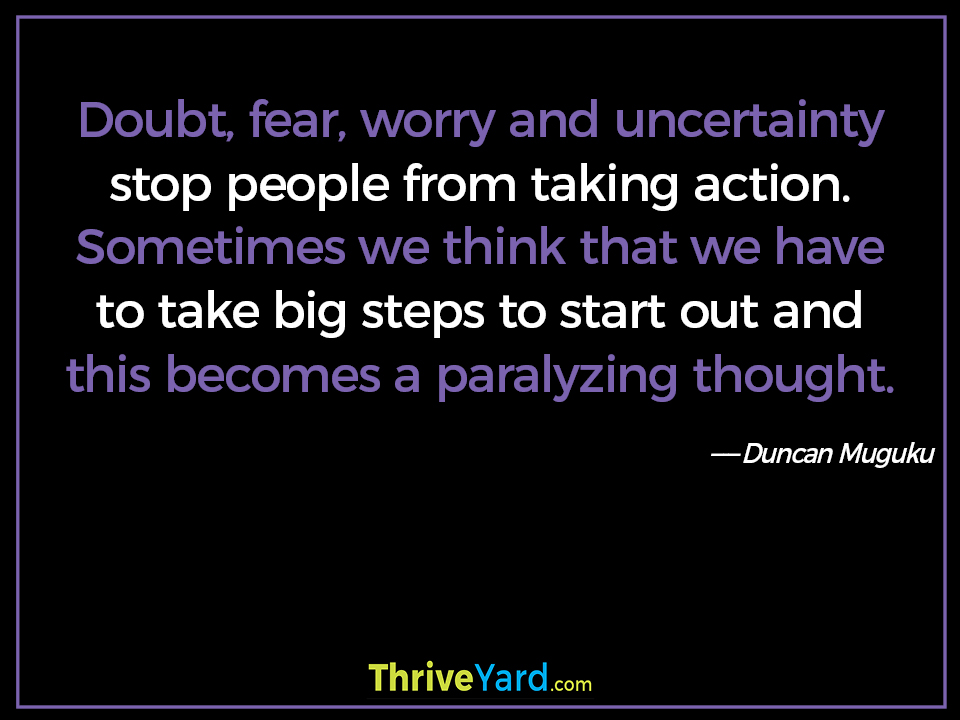 Doubt, fear, worry and uncertainty stop people from taking action. Sometimes we think that we have to take big steps to start out and this becomes a paralyzing thought-Duncan Muguku_ThriveYard