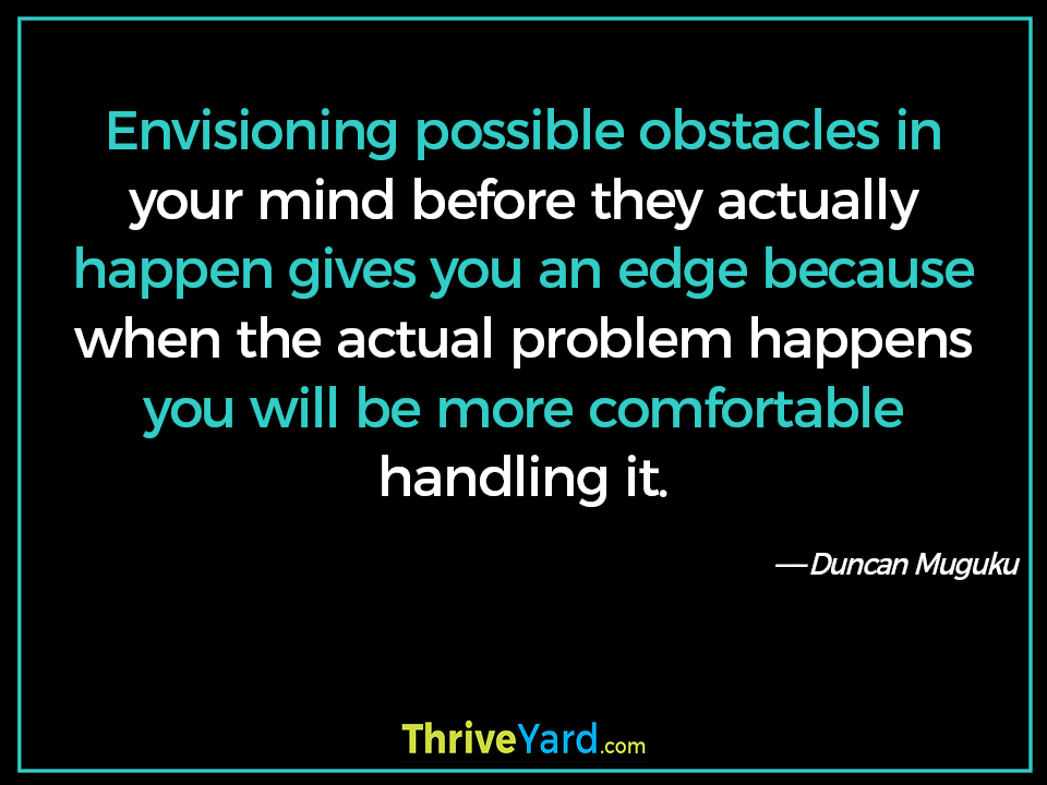 Envisioning possible obstacles in your mind before they actually happen gives you an edge because when the actual problem happens you will be more comfortable handling it-Duncan Muguku_ThriveYard