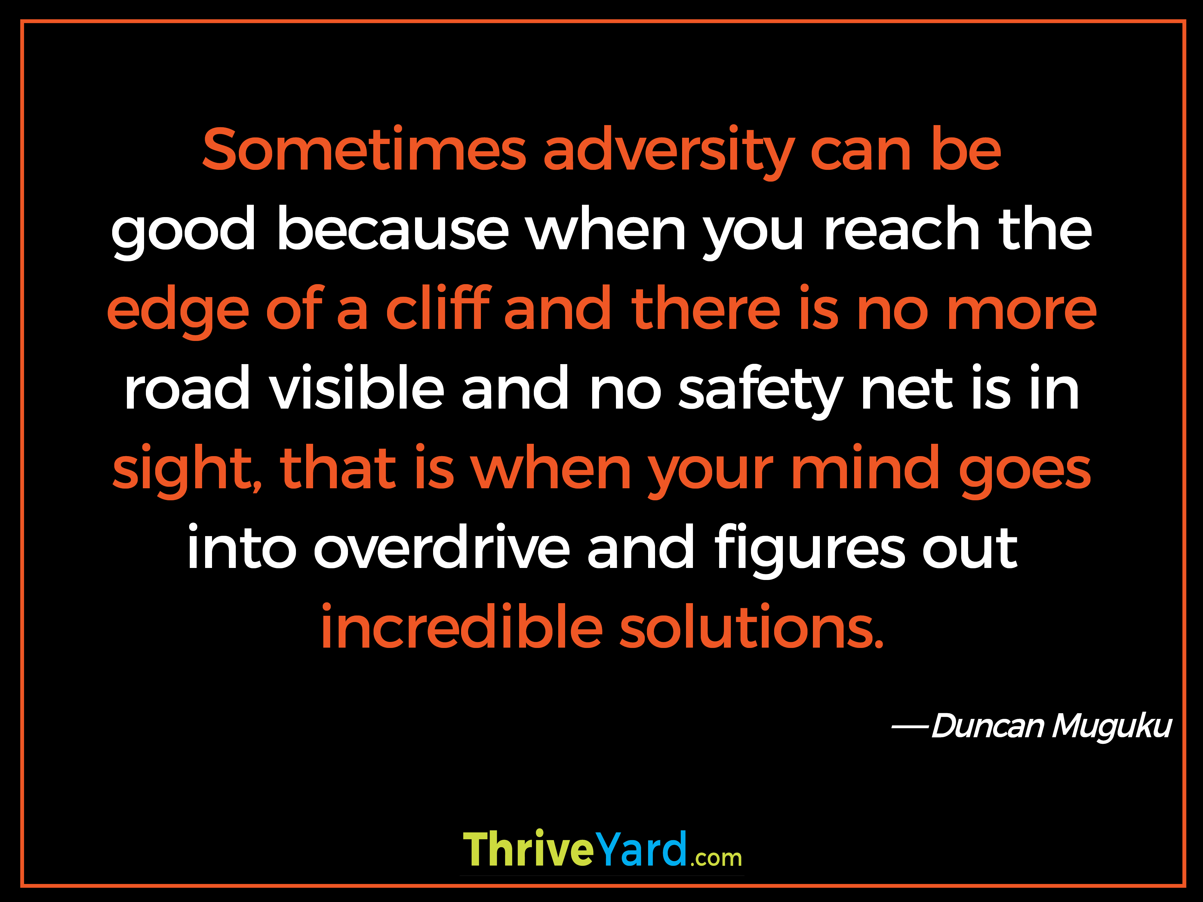 Sometimes adversity can be good because when you reach the edge of a cliff and there is no more road visible and no safety net is in sight, that is when your mind goes into overdrive and figures out incredible solutions-Duncan Muguku_ThriveYard