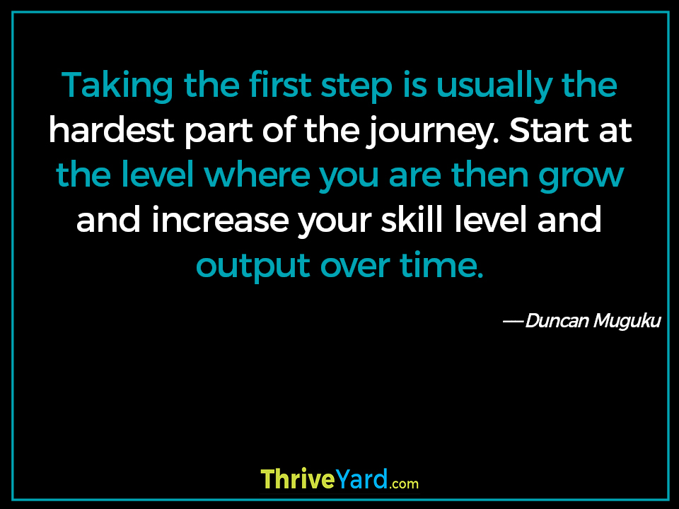 Taking the first step is usually the hardest part of the journey. Start at the level where you are then grow and increase your skill level and output over time-Duncan Muguku_ThriveYard