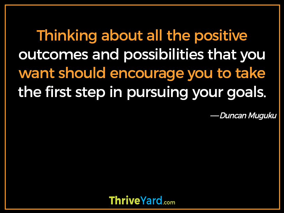 Thinking about all the positive outcomes and possibilities that you want should encourage you to take the first step in pursuing your goals-Duncan Muguku_ThriveYard