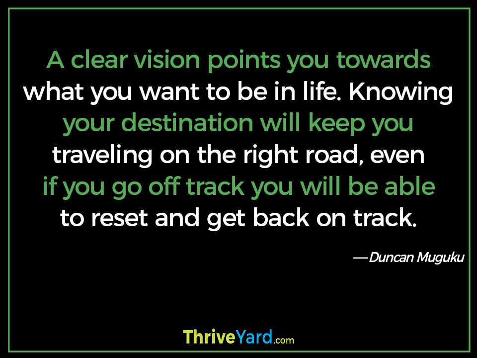 A clear vision points you towards what you want to be in life. Knowing your destination will keep you traveling on the right road, even if you go off track you will be able to reset and get back on track. - Duncan Muguku