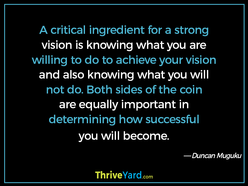 A critical ingredient for a strong vision is knowing what you are willing to do to achieve your vision and also knowing what you will not do. Both sides of the coin are equally important in determining how successful you will become. - Duncan Muguku