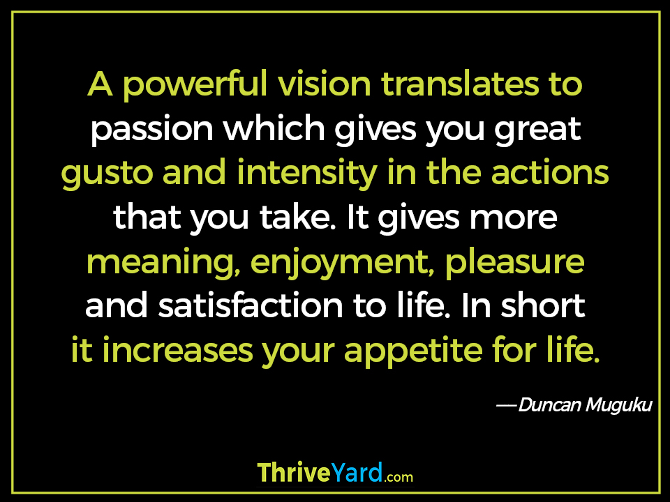 A powerful vision translates to passion which gives you great gusto and intensity in the actions that you take. It gives more meaning, enjoyment, pleasure and satisfaction to life. In short it increases your appetite for life. - Duncan Muguku