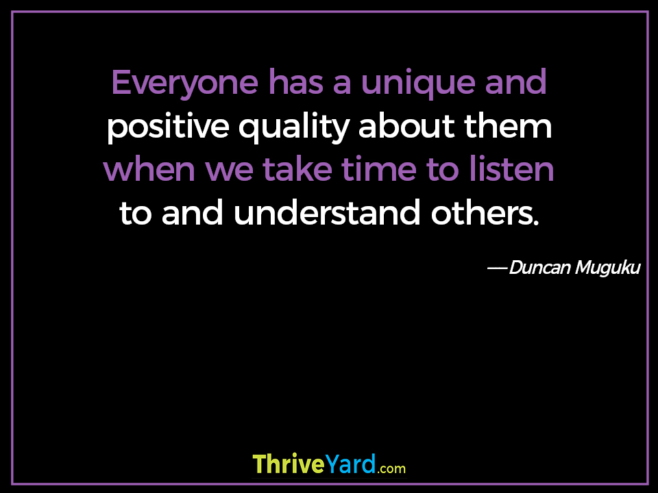 Everyone has a unique and positive quality about them when we take time to listen to and understand others. - Duncan Muguku