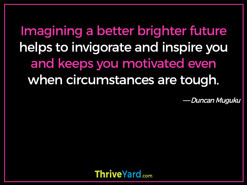 Imagining a better brighter future helps to invigorate and inspire you and keeps you motivated even when circumstances are tough. - Duncan Muguku