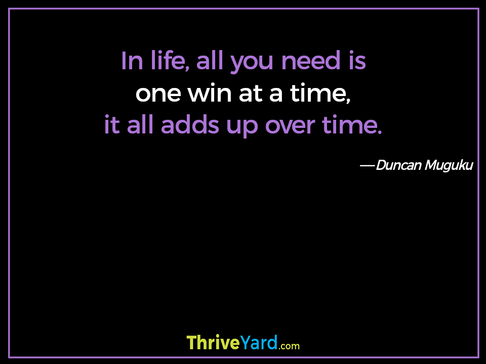In life, all you need is one win at a time, it all adds up over time. Duncan Muguku
