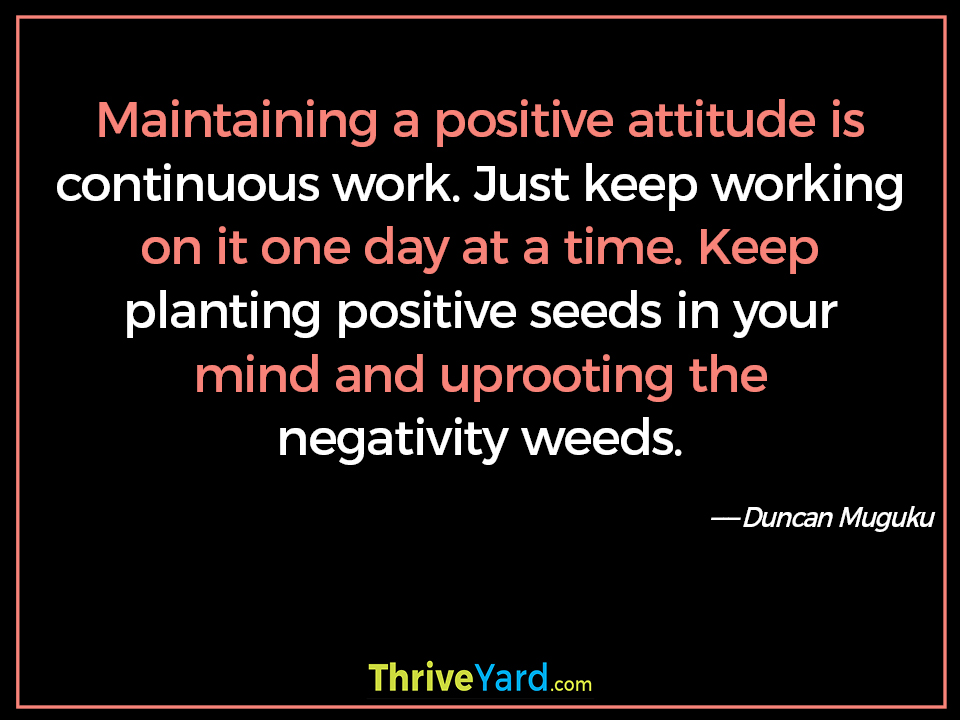 Maintaining a positive attitude is continuous work. Just keep working on it one day at a time. Keep planting positive seeds in your mind and uprooting the negativity weeds. - Duncan Muguku