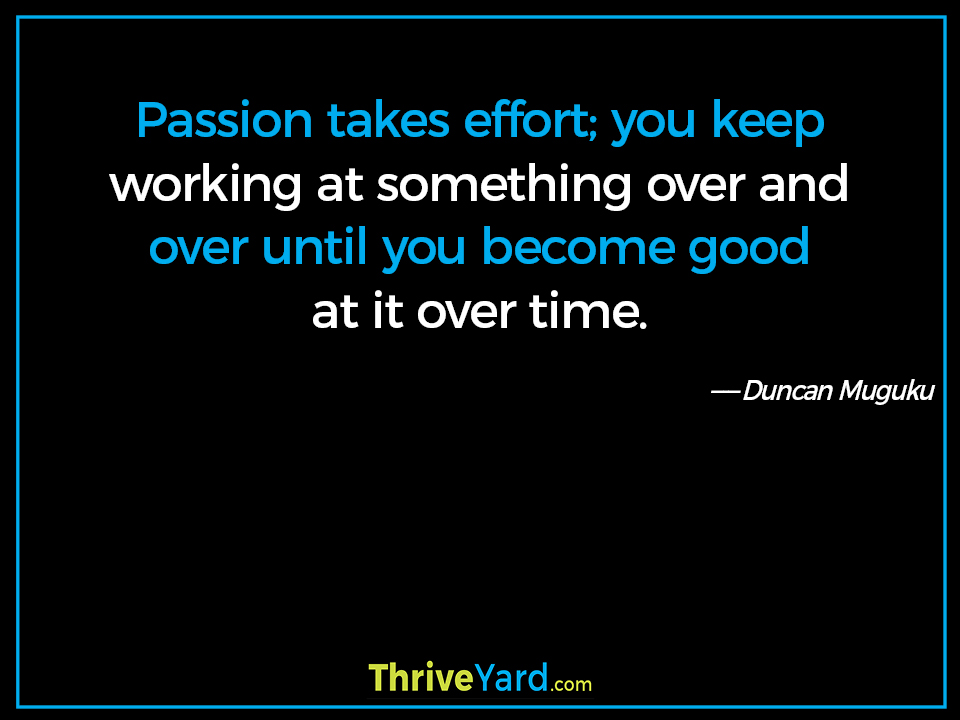 Passion takes effort; you keep working at something over and over until you become good at it over time. - Duncan Muguku