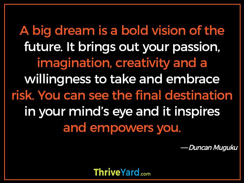 A big dream is a bold vision of the future. It brings out your passion, imagination, creativity and a willingness to take and embrace risk. You can see the final destination in your mind’s eye and it inspires and empowers you. ― Duncan Muguku