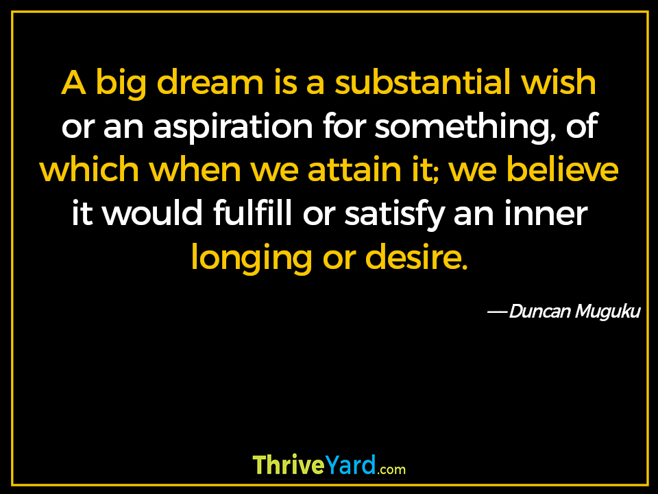 A big dream is a substantial wish or an aspiration for something, of which when we attain it; we believe it would fulfill or satisfy an inner longing or desire. ― Duncan Muguku