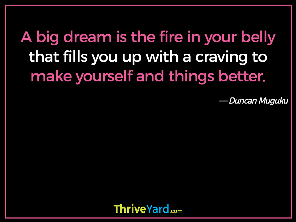 A big dream is the fire in your belly that fills you up with a craving to make yourself and things better. ― Duncan Muguku