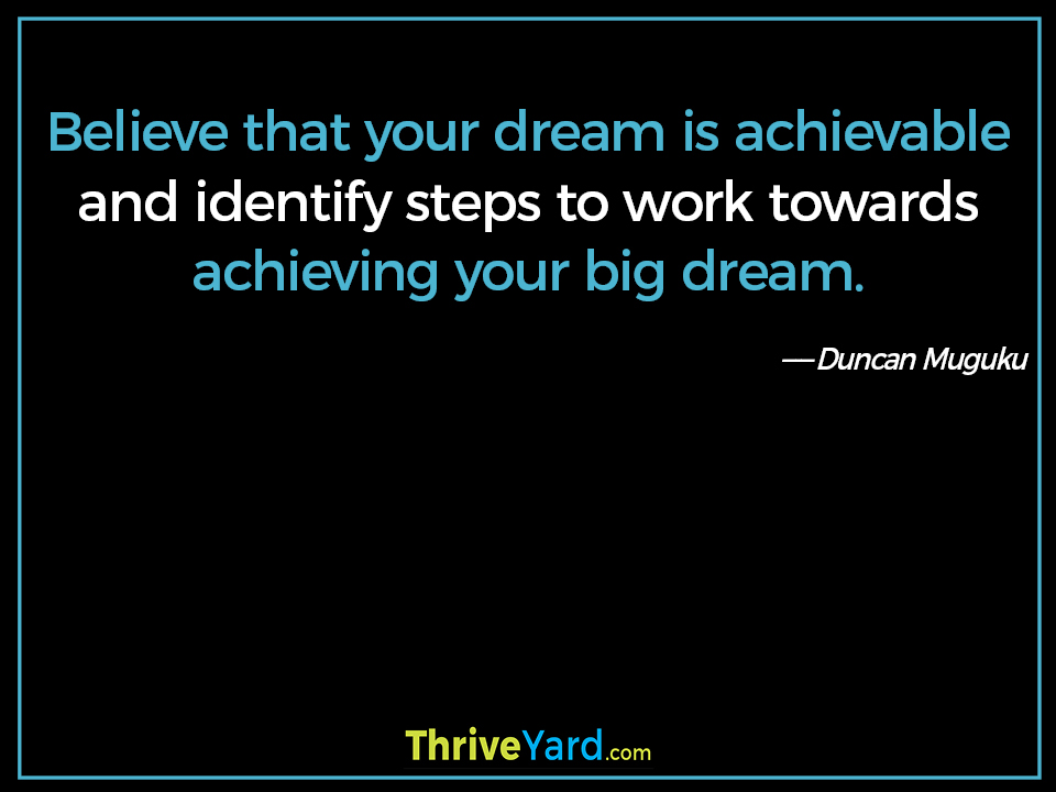 Believe that your dream is achievable and identify steps to work towards achieving your big dream. ― Duncan Muguku