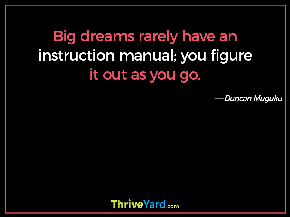 Big dreams rarely have an instruction manual; you figure it out as you go. ― Duncan Muguku