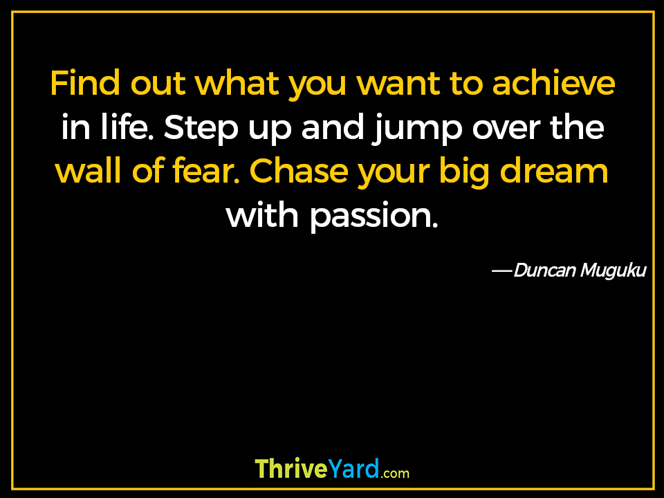 Find out what you want to achieve in life. Step up and jump over the wall of fear. Chase your big dream with passion. ― Duncan Muguku