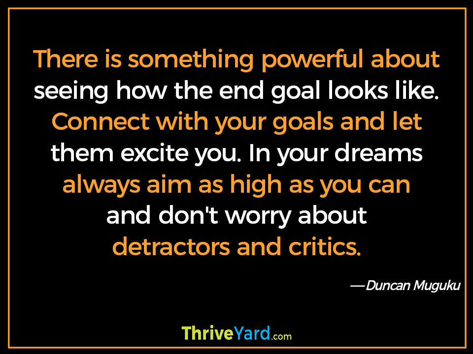 There is something powerful about seeing how the end goal looks like. Connect with your goals and let them excite you. In your dreams always aim as high as you can and don't worry about detractors and critics. ― Duncan Muguku