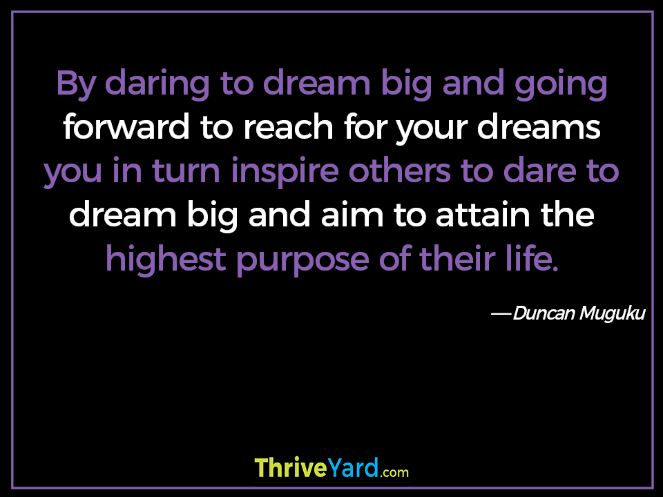 By daring to dream big and going forward to reach for your dreams you in turn inspire others to dare to dream big and aim to attain the highest purpose of their life. ― Duncan Muguku