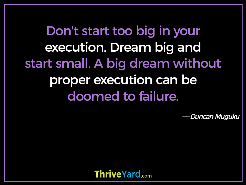 Don't start too big in your execution. Dream big and start small. A big dream without proper execution can be doomed to failure. ― Duncan Muguku