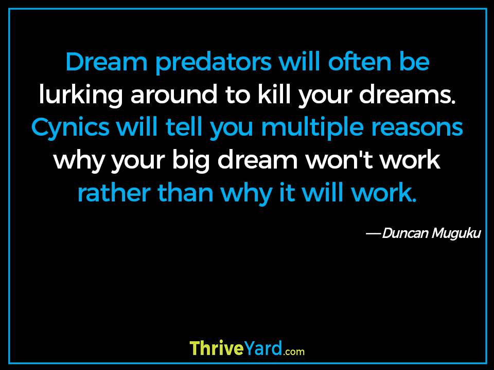 Dream predators will often be lurking around to kill your dreams. Cynics will tell you multiple reasons why your big dream won't work rather than why it will work. ― Duncan Muguku