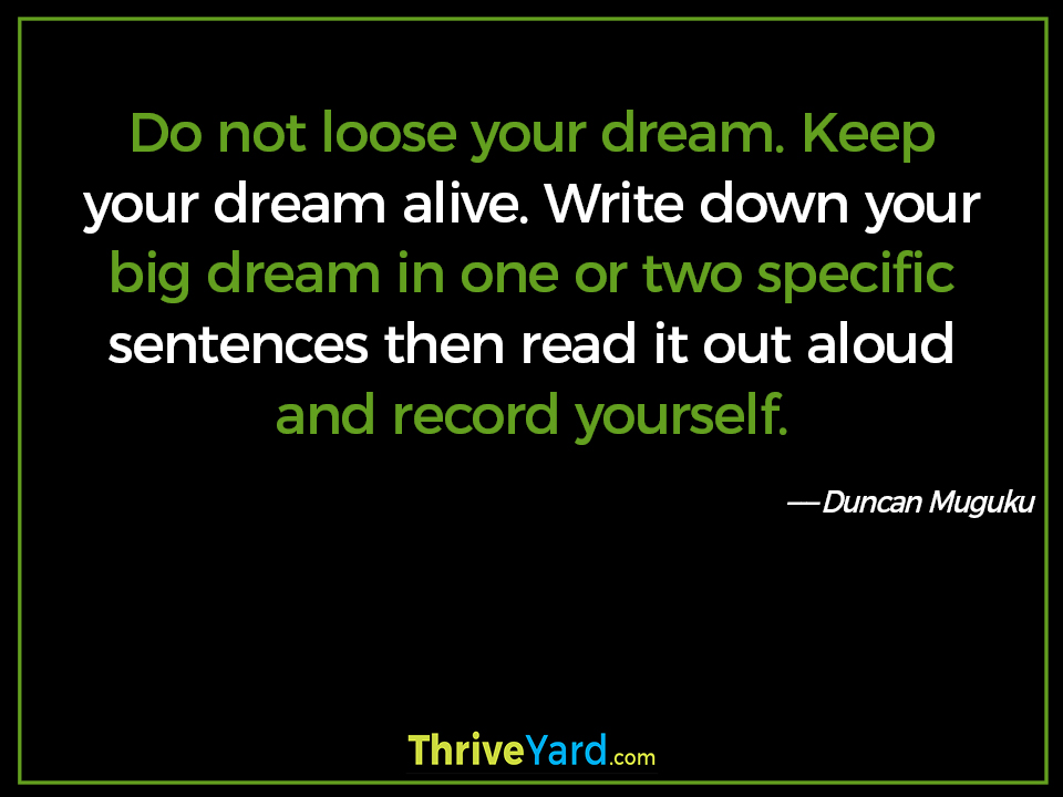 Do not loose your dream. Keep your dream alive. Write down your big dream in one or two specific sentences then read it out aloud and record yourself. ― Duncan Muguku