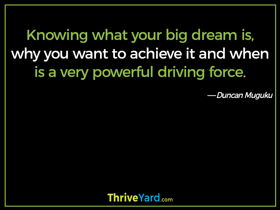 Knowing what your big dream is, why you want to achieve it and when is a very powerful driving force. ― Duncan Muguku