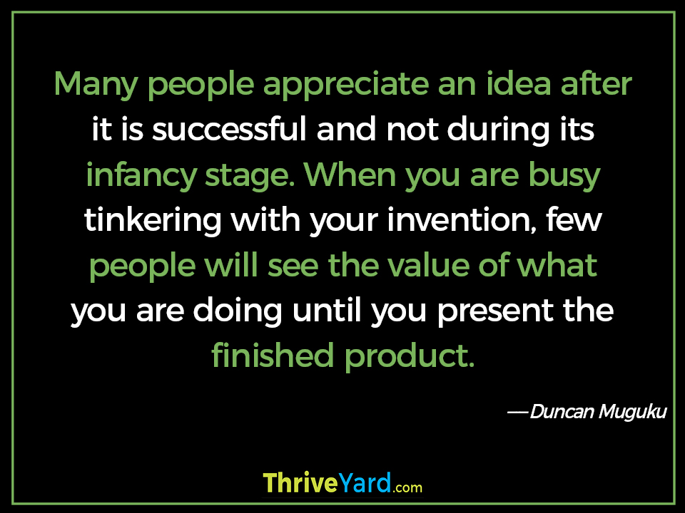 Many people appreciate an idea after it is successful and not during its infancy stage. When you are busy tinkering with your invention, few people will see the value of what you are doing until you present the finished product. ― Duncan Muguku