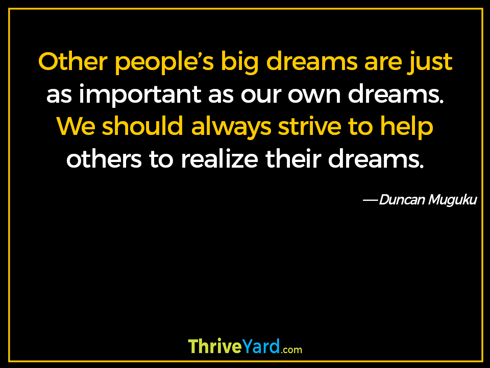 Other people’s big dreams are just as important as our own dreams. We should always strive to help others to realize their dreams. ― Duncan Muguku