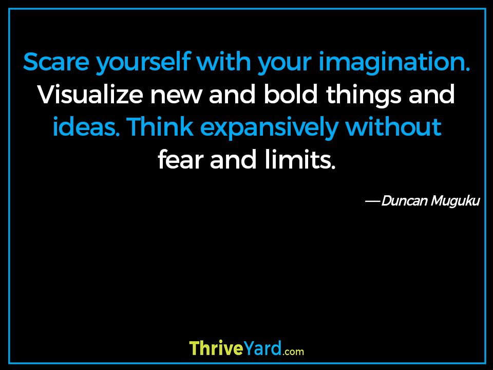 Scare yourself with your imagination. Visualize new and bold things and ideas. Think expansively without fear and limits. ― Duncan Muguku