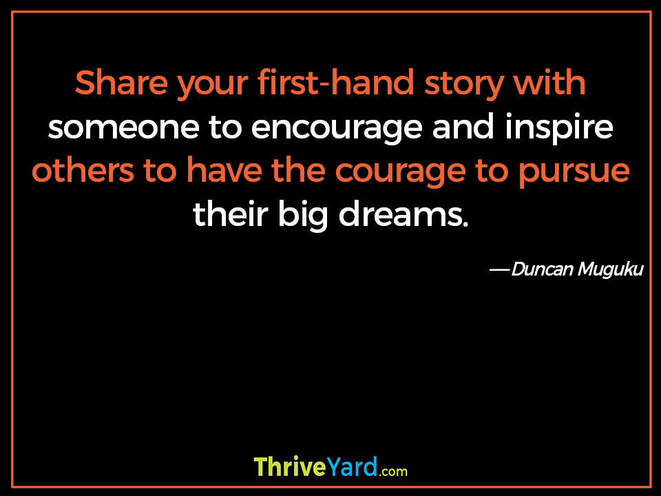 Share your first-hand story with someone to encourage and inspire others to have the courage to pursue their big dreams. ― Duncan Muguku