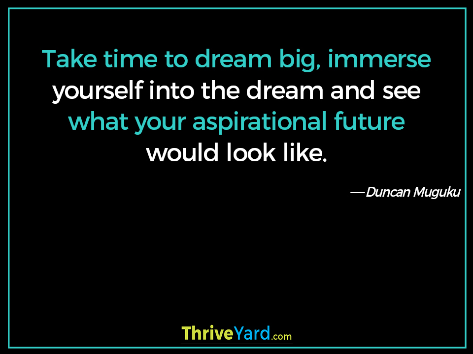 Take time to dream big, immerse yourself into the dream and see what your aspirational future would look like. ― Duncan Muguku