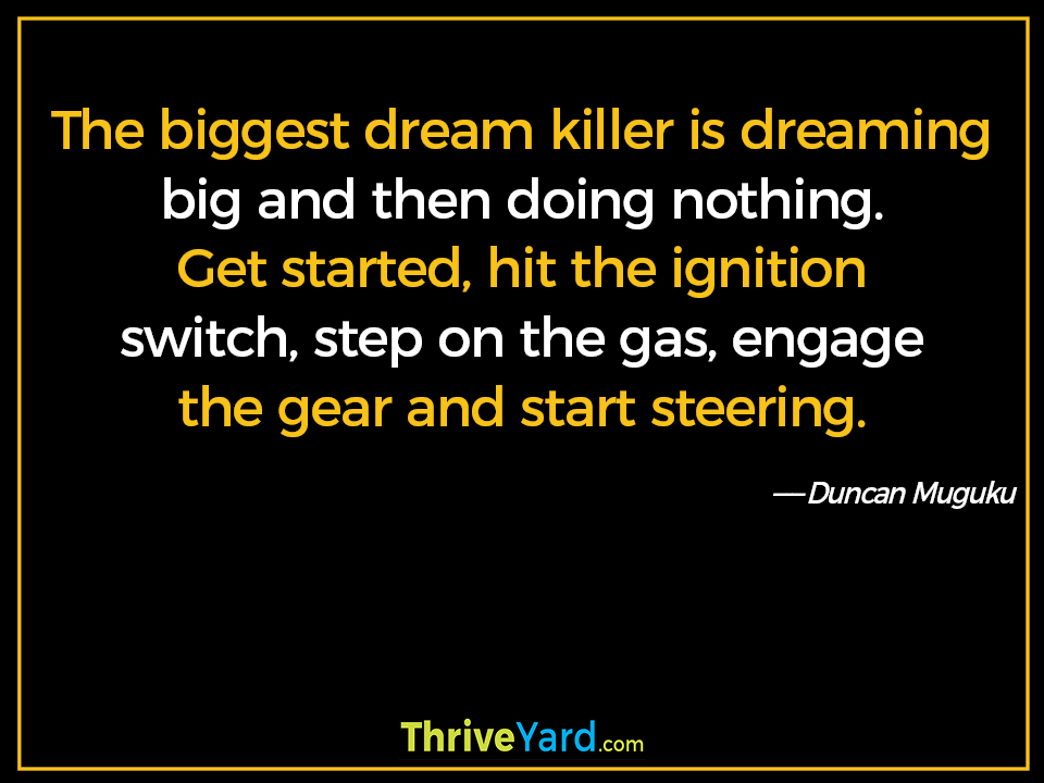 The biggest dream killer is dreaming big and then doing nothing. Get started, hit the ignition switch, step on the gas, engage the gear and start steering. ― Duncan Muguku