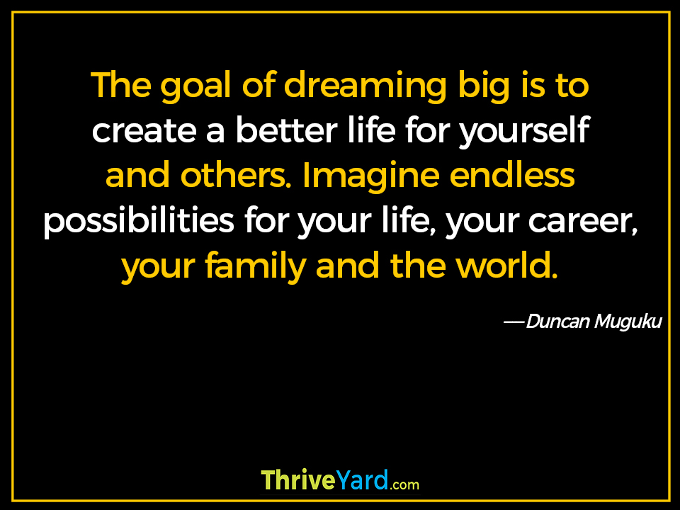 The goal of dreaming big is to create a better life for yourself and others. Imagine endless possibilities for your life, your career, your family and the world. ― Duncan Muguku