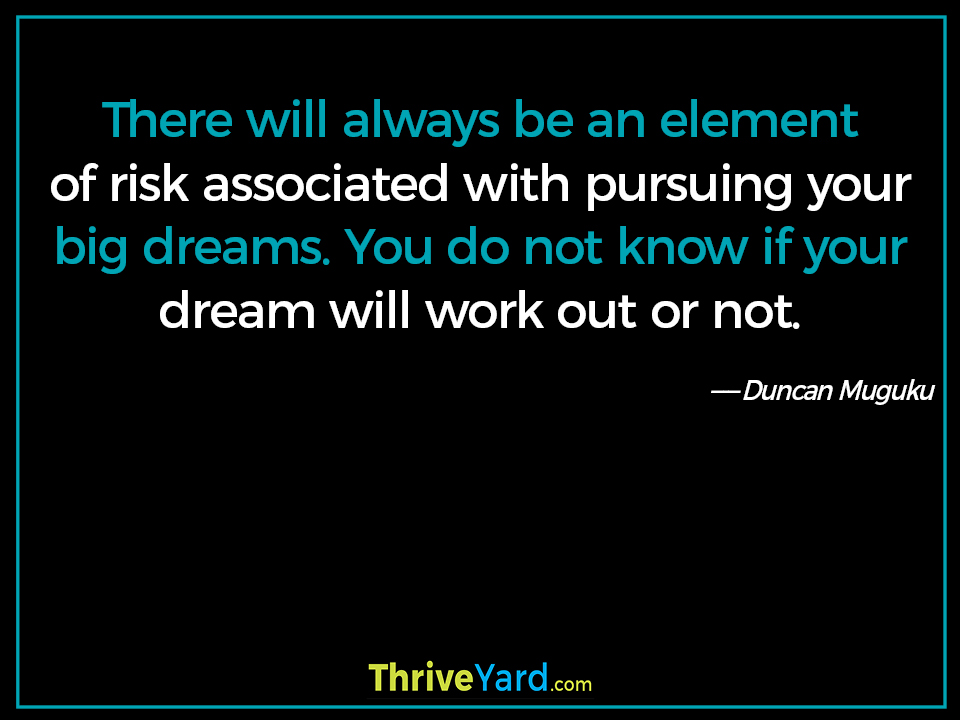 There will always be an element of risk associated with pursuing your big dreams. You do not know if your dream will work out or not. ― Duncan Muguku