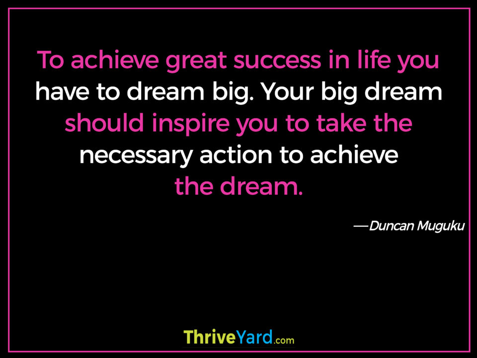 To achieve great success in life you have to dream big. Your big dream should inspire you to take the necessary action to achieve the dream. ― Duncan Muguku